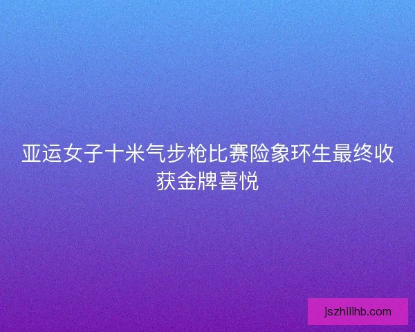 亚运女子十米气步枪比赛险象环生最终收获金牌喜悦