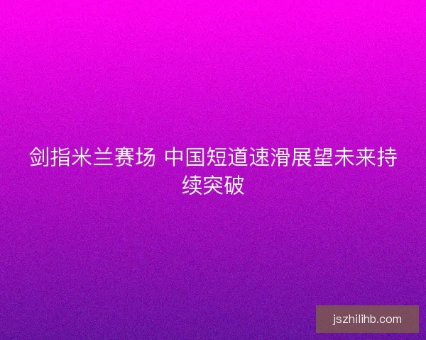 剑指米兰赛场 中国短道速滑展望未来持续突破 剑指米兰赛场 中国短道速滑展望未来持续突破