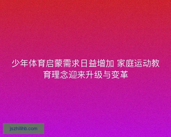 少年体育启蒙需求日益增加 家庭运动教育理念迎来升级与变革 少年体育启蒙需求日益增加 家庭运动教育理念迎来升级与变革