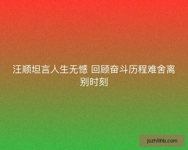 汪顺坦言人生无憾 回顾奋斗历程难舍离别时刻