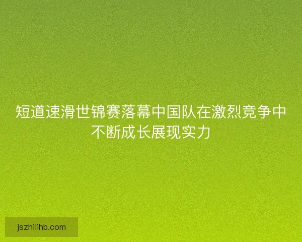 短道速滑世锦赛落幕中国队在激烈竞争中不断成长展现实力