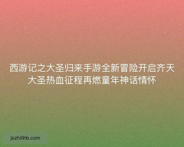 西游记之大圣归来手游全新冒险开启齐天大圣热血征程再燃童年神话情怀