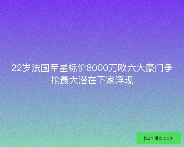 22岁法国帝星标价8000万欧六大豪门争抢最大潜在下家浮现