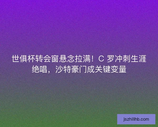 世俱杯转会窗悬念拉满！C 罗冲刺生涯绝唱，沙特豪门成关键变量