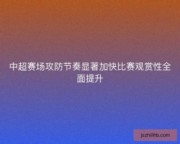 中超赛场攻防节奏显著加快比赛观赏性全面提升 中超赛场攻防节奏显著加快比赛观赏性全面提升