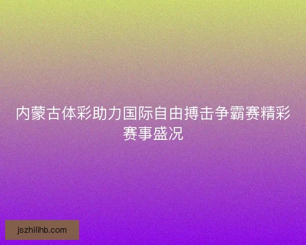 内蒙古体彩助力国际自由搏击争霸赛精彩赛事盛况