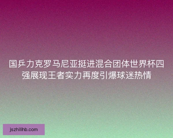 国乒力克罗马尼亚挺进混合团体世界杯四强展现王者实力再度引爆球迷热情