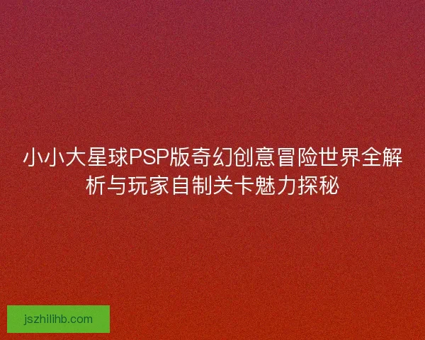 小小大星球PSP版奇幻创意冒险世界全解析与玩家自制关卡魅力探秘