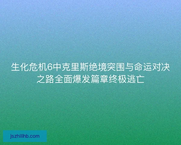 生化危机6中克里斯绝境突围与命运对决之路全面爆发篇章终极逃亡 生化危机6中克里斯绝境突围与命运对决之路全面爆发篇章终极逃亡