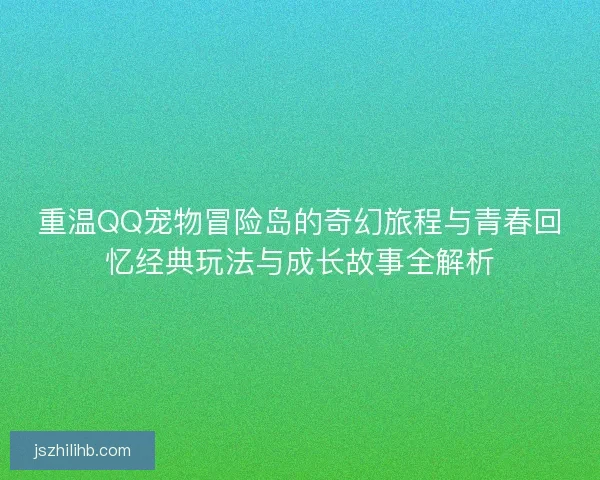 重温QQ宠物冒险岛的奇幻旅程与青春回忆经典玩法与成长故事全解析