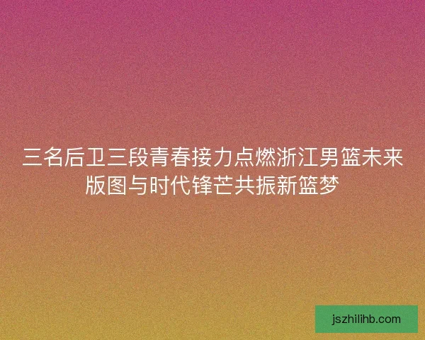 三名后卫三段青春接力点燃浙江男篮未来版图与时代锋芒共振新篮梦