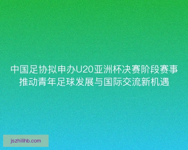 中国足协拟申办U20亚洲杯决赛阶段赛事推动青年足球发展与国际交流新机遇 中国足协拟申办U20亚洲杯决赛阶段赛事推动青年足球发展与国际交流新机遇