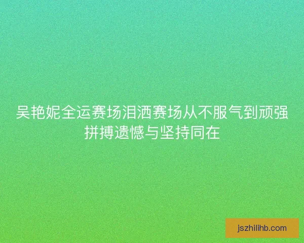 吴艳妮全运赛场泪洒赛场从不服气到顽强拼搏遗憾与坚持同在