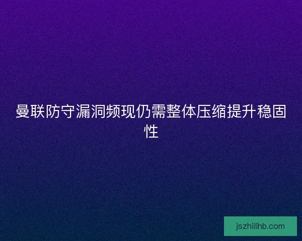 曼联防守漏洞频现仍需整体压缩提升稳固性