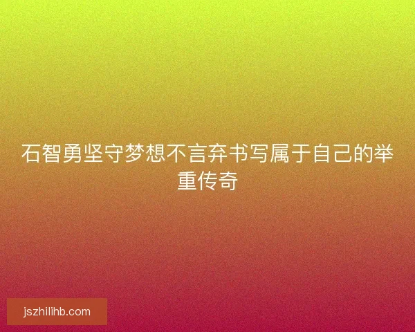 石智勇坚守梦想不言弃书写属于自己的举重传奇