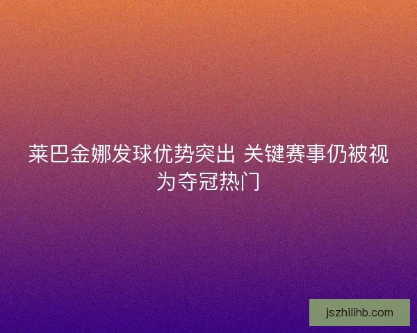 莱巴金娜发球优势突出 关键赛事仍被视为夺冠热门
