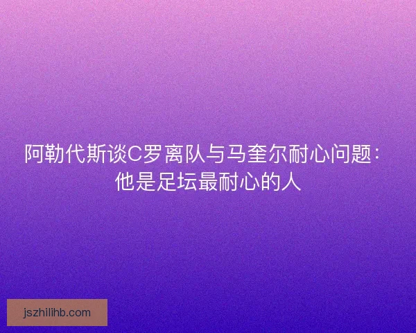 阿勒代斯谈C罗离队与马奎尔耐心问题：他是足坛最耐心的人