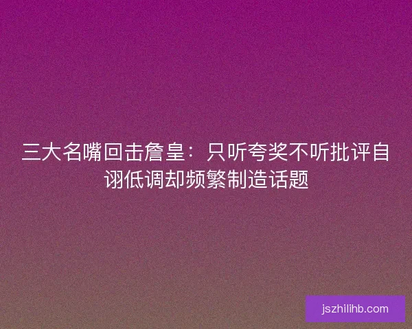 三大名嘴回击詹皇：只听夸奖不听批评自诩低调却频繁制造话题