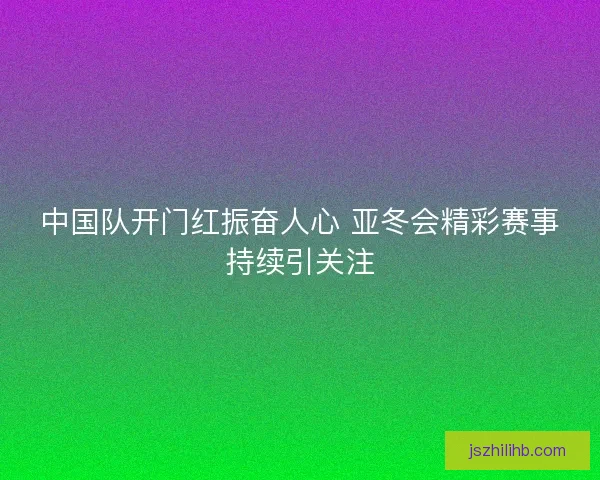 中国队开门红振奋人心 亚冬会精彩赛事持续引关注
