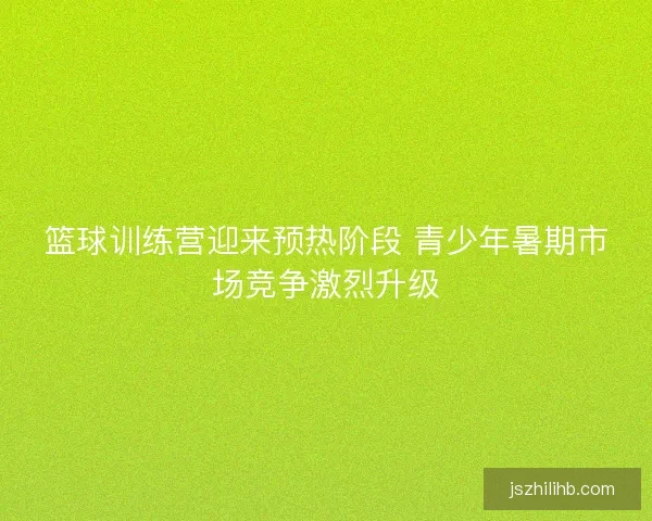 篮球训练营迎来预热阶段 青少年暑期市场竞争激烈升级