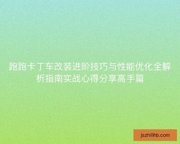 跑跑卡丁车改装进阶技巧与性能优化全解析指南实战心得分享高手篇