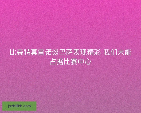 比森特莫雷诺谈巴萨表现精彩 我们未能占据比赛中心 比森特莫雷诺谈巴萨表现精彩 我们未能占据比赛中心