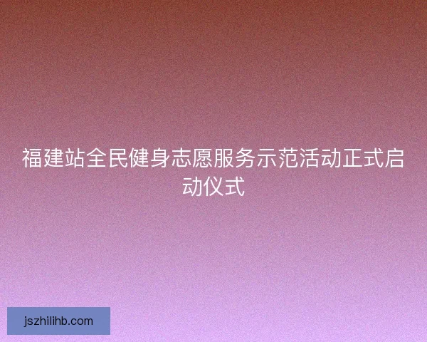 福建站全民健身志愿服务示范活动正式启动仪式 福建站全民健身志愿服务示范活动正式启动仪式
