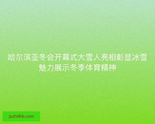 哈尔滨亚冬会开幕式大雪人亮相彰显冰雪魅力展示冬季体育精神