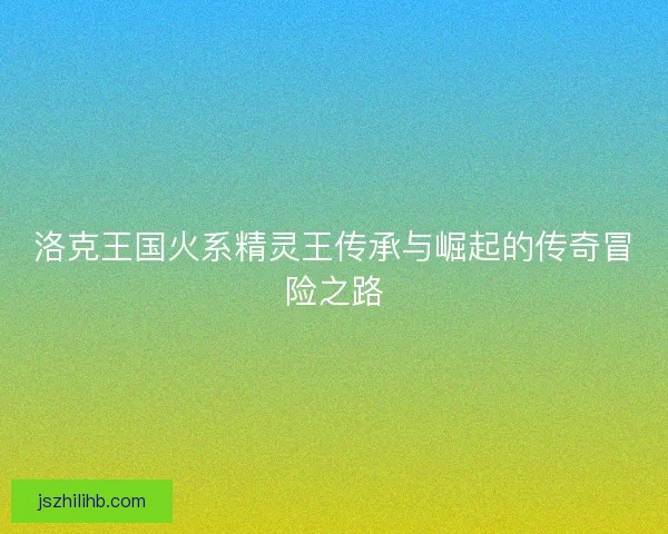 洛克王国火系精灵王传承与崛起的传奇冒险之路
