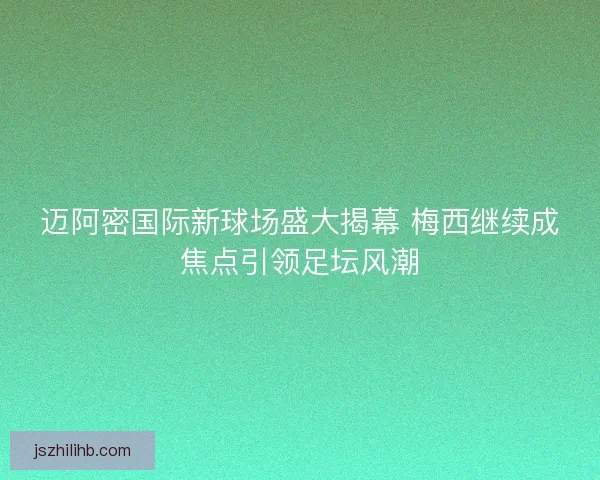 迈阿密国际新球场盛大揭幕 梅西继续成焦点引领足坛风潮