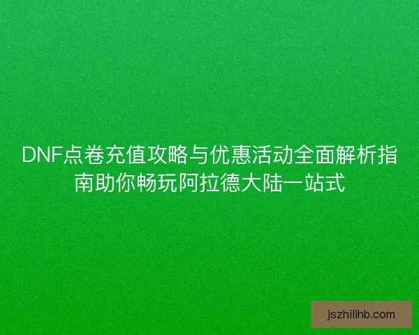 DNF点卷充值攻略与优惠活动全面解析指南助你畅玩阿拉德大陆一站式