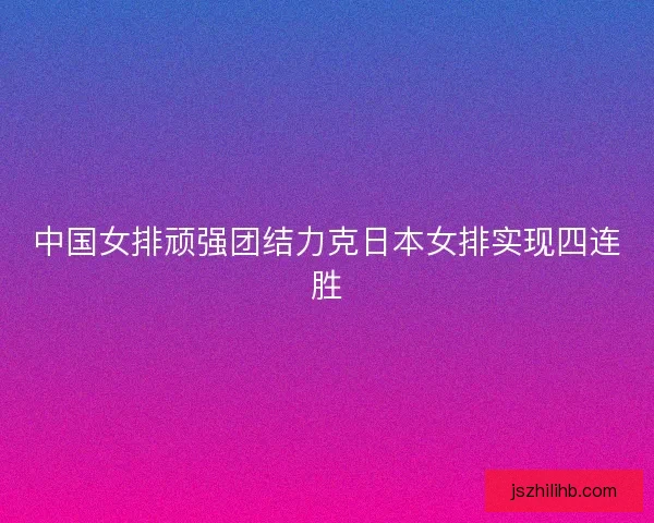 中国女排顽强团结力克日本女排实现四连胜