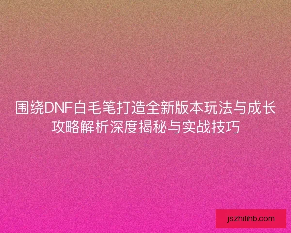 围绕DNF白毛笔打造全新版本玩法与成长攻略解析深度揭秘与实战技巧