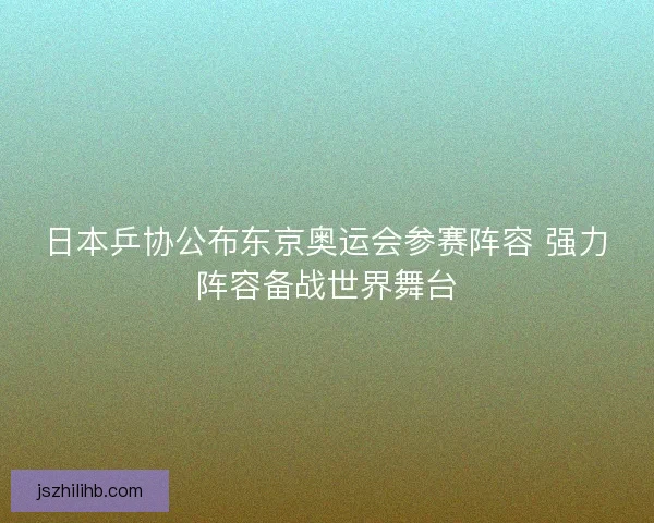 日本乒协公布东京奥运会参赛阵容 强力阵容备战世界舞台