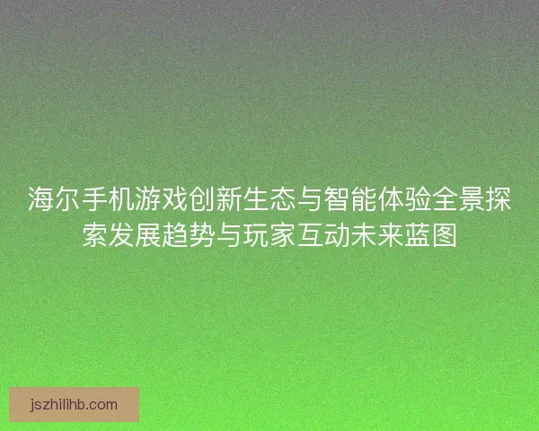 海尔手机游戏创新生态与智能体验全景探索发展趋势与玩家互动未来蓝图