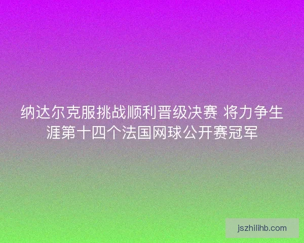 纳达尔克服挑战顺利晋级决赛 将力争生涯第十四个法国网球公开赛冠军