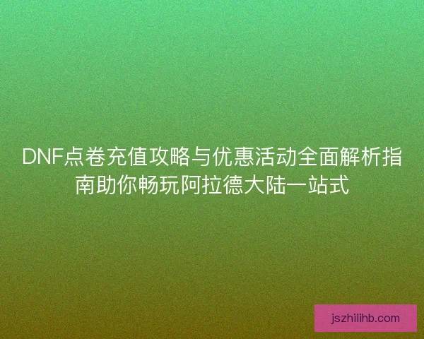 DNF点卷充值攻略与优惠活动全面解析指南助你畅玩阿拉德大陆一站式