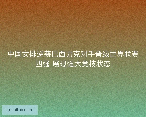 中国女排逆袭巴西力克对手晋级世界联赛四强 展现强大竞技状态