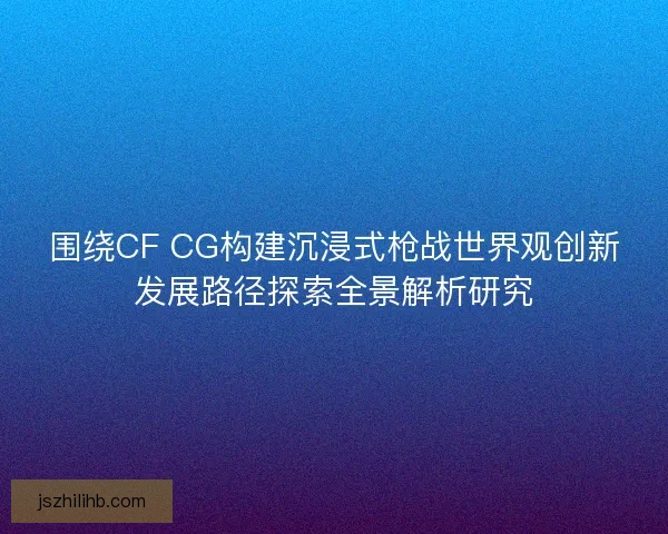 围绕CF CG构建沉浸式枪战世界观创新发展路径探索全景解析研究