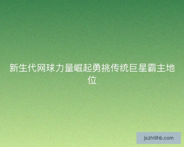 新生代网球力量崛起勇挑传统巨星霸主地位