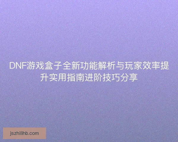 DNF游戏盒子全新功能解析与玩家效率提升实用指南进阶技巧分享