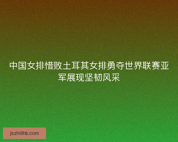 中国女排惜败土耳其女排勇夺世界联赛亚军展现坚韧风采