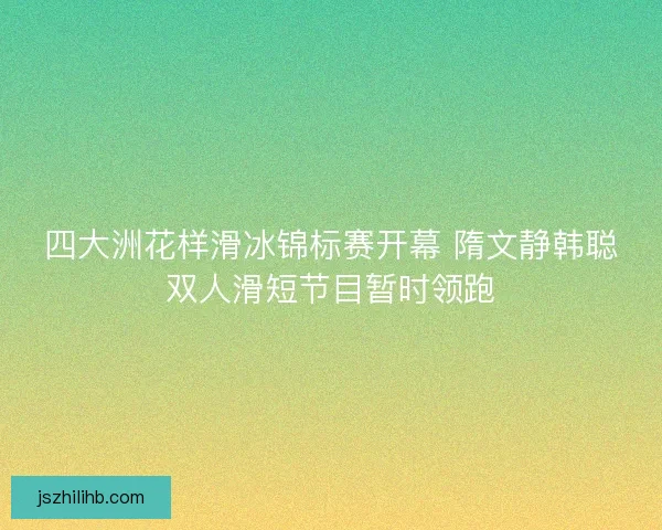 四大洲花样滑冰锦标赛开幕 隋文静韩聪双人滑短节目暂时领跑 四大洲花样滑冰锦标赛开幕 隋文静韩聪双人滑短节目暂时领跑