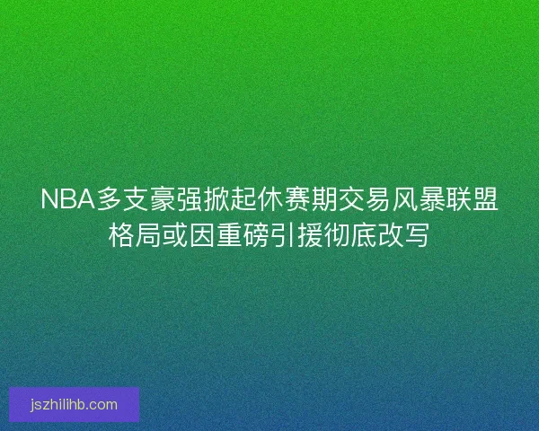 NBA多支豪强掀起休赛期交易风暴联盟格局或因重磅引援彻底改写 NBA多支豪强掀起休赛期交易风暴联盟格局或因重磅引援彻底改写