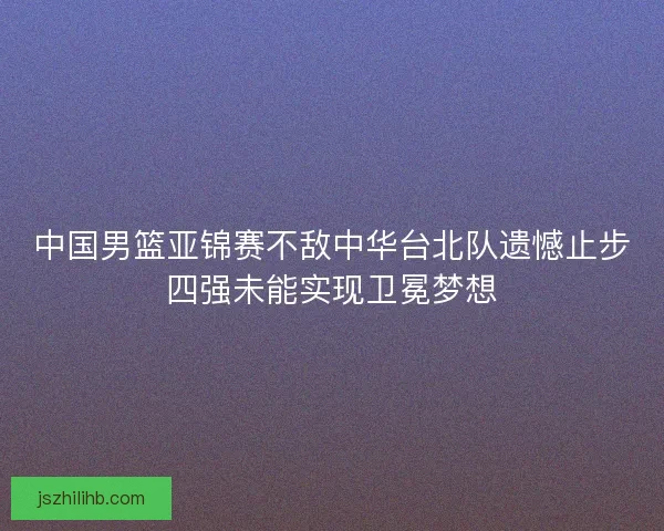 中国男篮亚锦赛不敌中华台北队遗憾止步四强未能实现卫冕梦想