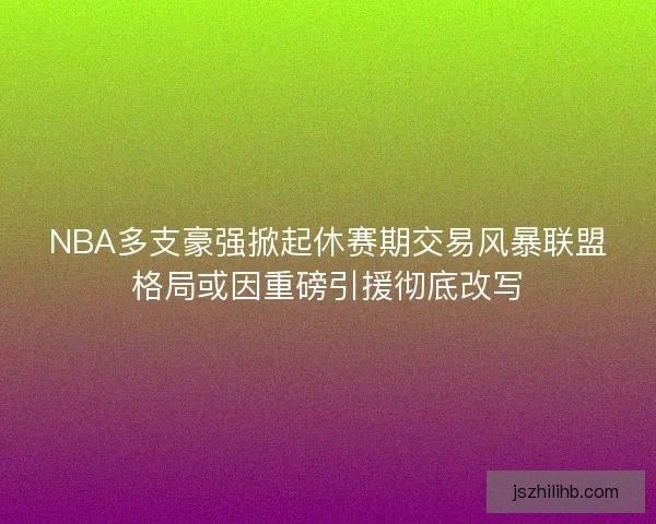 NBA多支豪强掀起休赛期交易风暴联盟格局或因重磅引援彻底改写 NBA多支豪强掀起休赛期交易风暴联盟格局或因重磅引援彻底改写