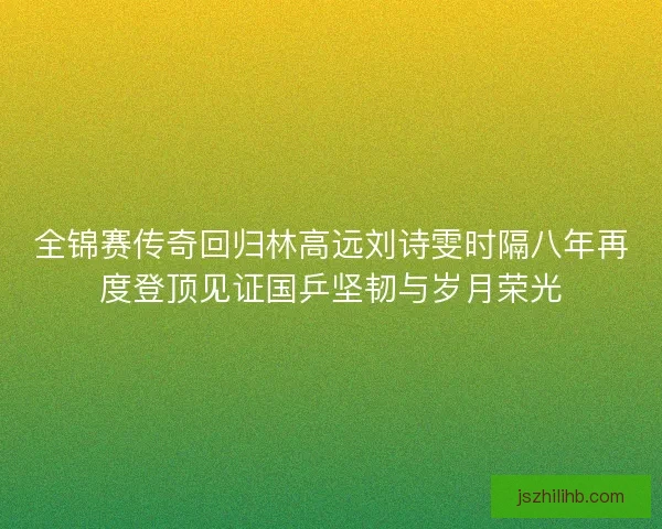 全锦赛传奇回归林高远刘诗雯时隔八年再度登顶见证国乒坚韧与岁月荣光 全锦赛传奇回归林高远刘诗雯时隔八年再度登顶见证国乒坚韧与岁月荣光
