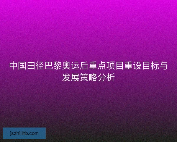 中国田径巴黎奥运后重点项目重设目标与发展策略分析 中国田径巴黎奥运后重点项目重设目标与发展策略分析